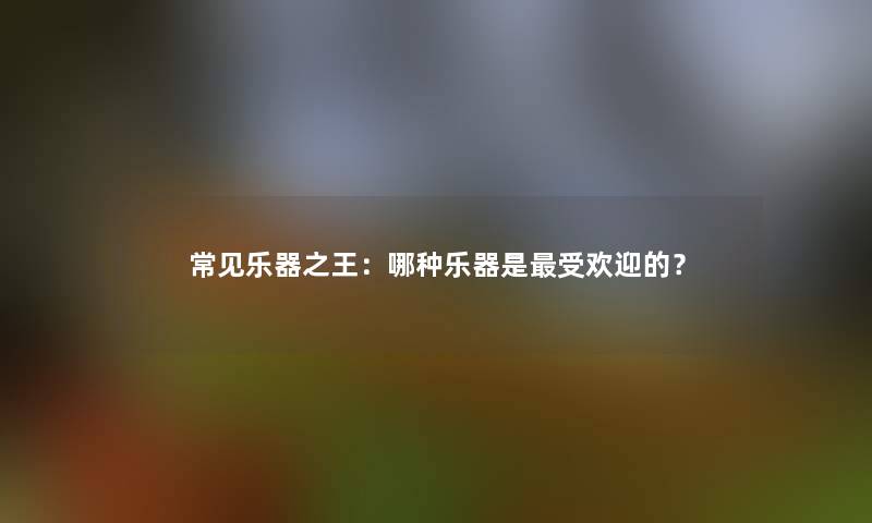 常见乐器之王：哪种乐器是受欢迎的？