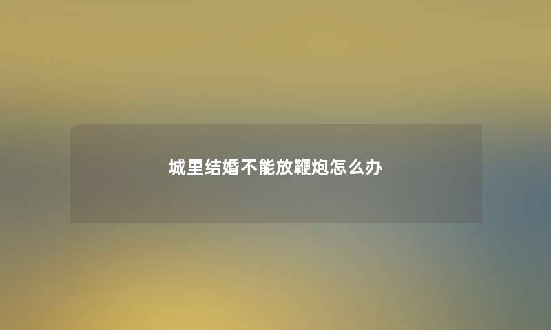 城里结婚不能放鞭炮怎么办 城里结婚不能放鞭炮怎么办