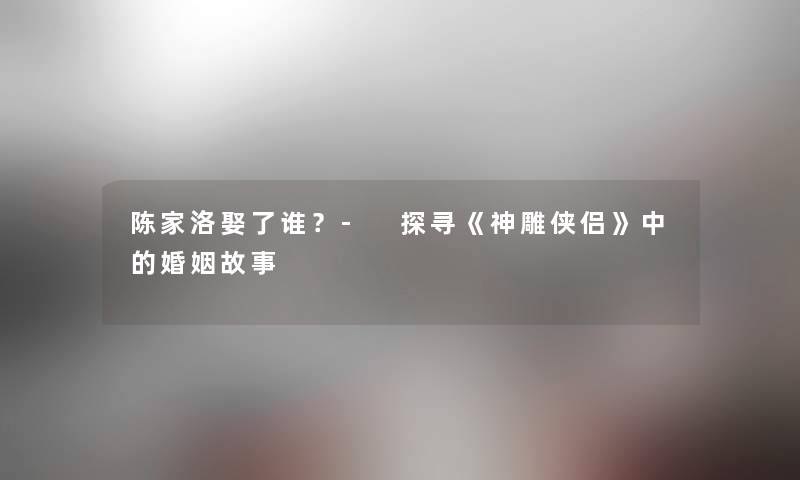 陈家洛娶了谁?- 探寻《神雕侠侣》中的婚姻故事 陈家洛娶了谁?- 探寻《神雕侠侣》中的婚姻故事