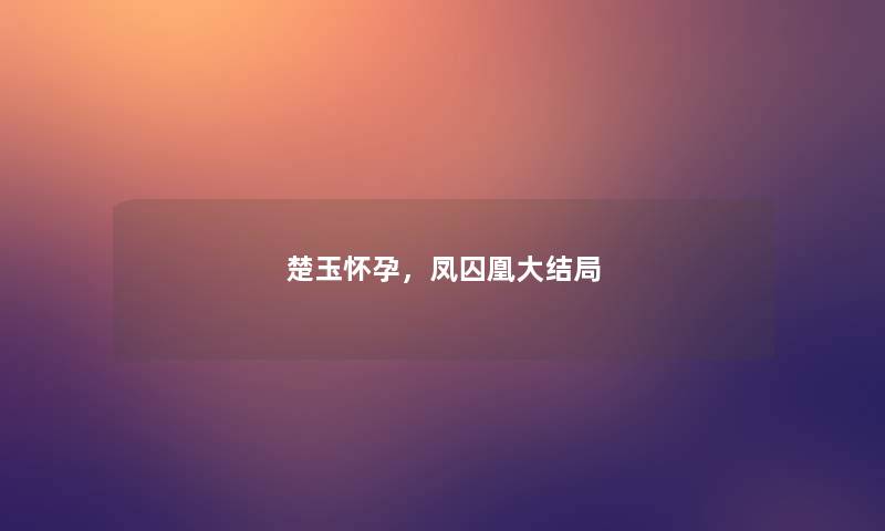 楚玉怀孕,凤囚凰大结局 楚玉怀孕,凤囚凰大结局