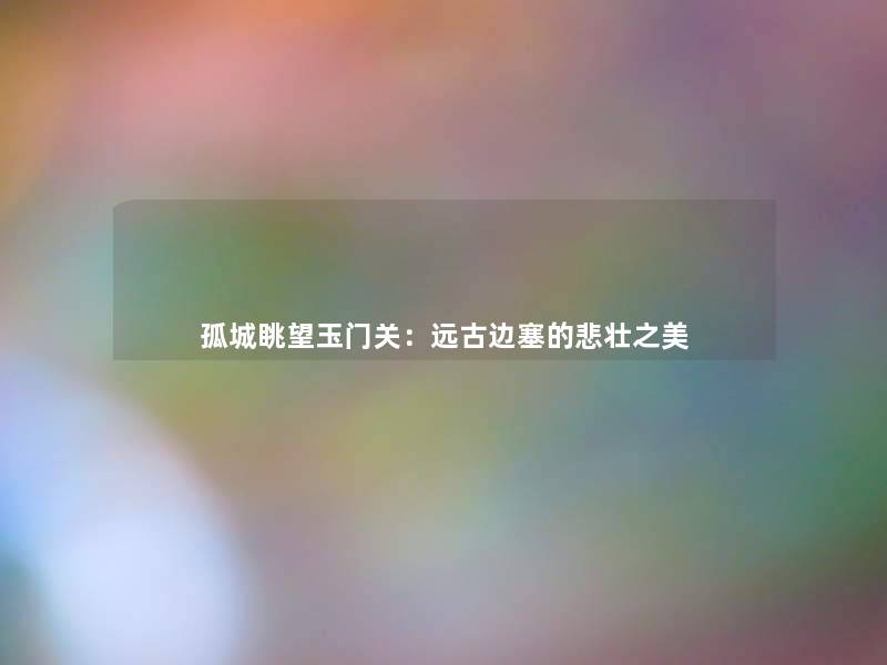 孤城眺望玉门关：远古边塞的悲壮之美