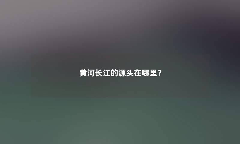 黄河长江的源头在哪里? 黄河长江的源头在哪里?