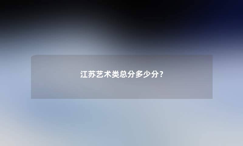 江苏艺术类总分多少分? 江苏艺术类总分多少分?