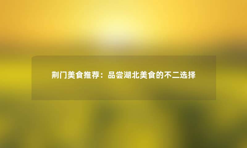荆门美食推荐:品尝湖北美食的不二选择 荆门美食推荐:品尝湖北美食的不二选择