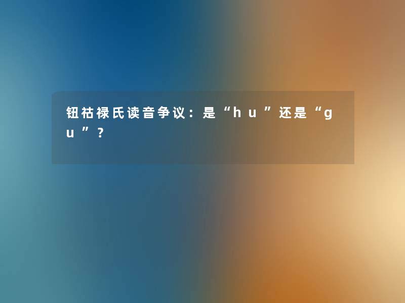 钮祜禄氏读音争议:是“hu”还是“gu”? 钮祜禄氏读音争议:是“hu”还是“gu”?