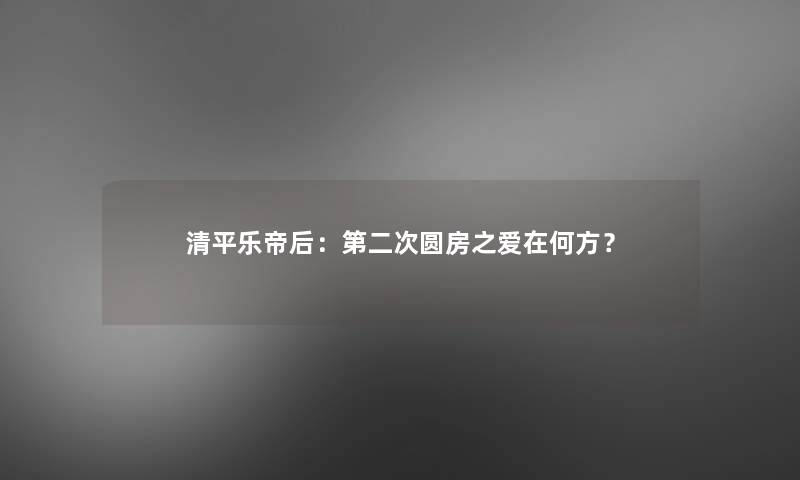 清平乐帝后：第二次圆房之爱在何方？