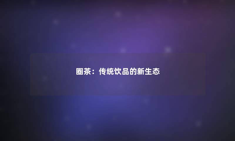 圈茶:传统饮品的新生态 圈茶:传统饮品的新生态