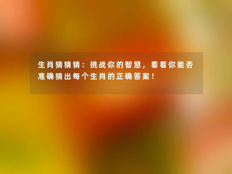 生肖猜猜猜:挑战你的,看看你能否准确猜出每个生肖的正确答案! 生肖猜猜猜:挑战你的,看看你能否准确猜出每个生肖的正确答案!