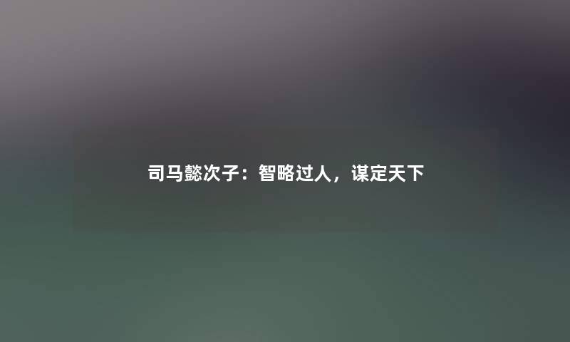 司马懿次子：智略过人，谋定天下