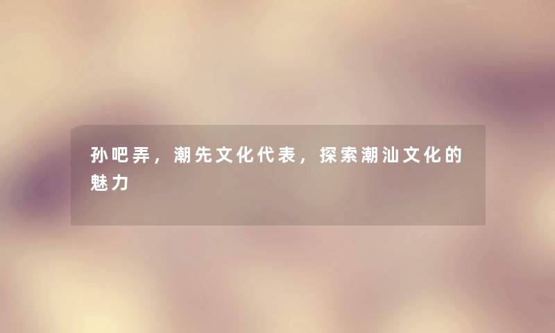 孙吧弄，潮先文化代表，探索潮汕文化的魅力