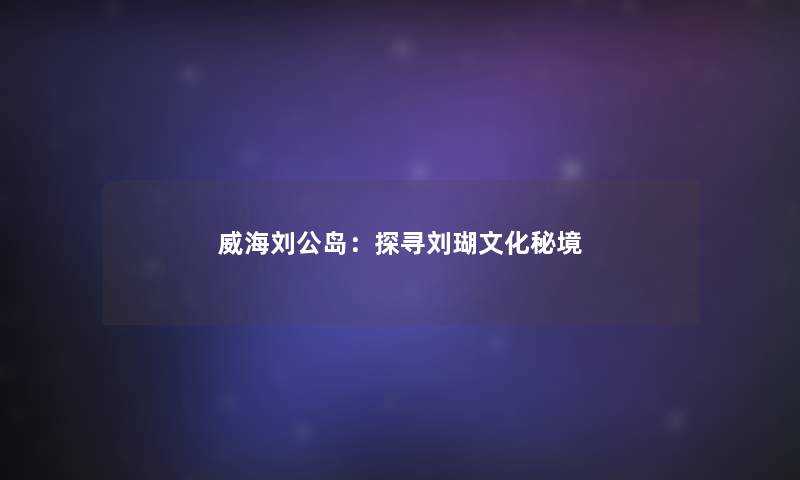 威海刘公岛：探寻刘瑚文化秘境