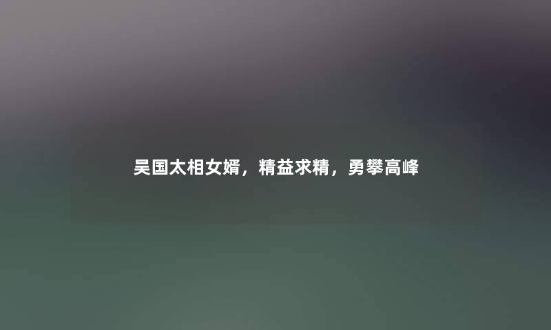 吴国太相女婿，精益求精，勇攀高峰