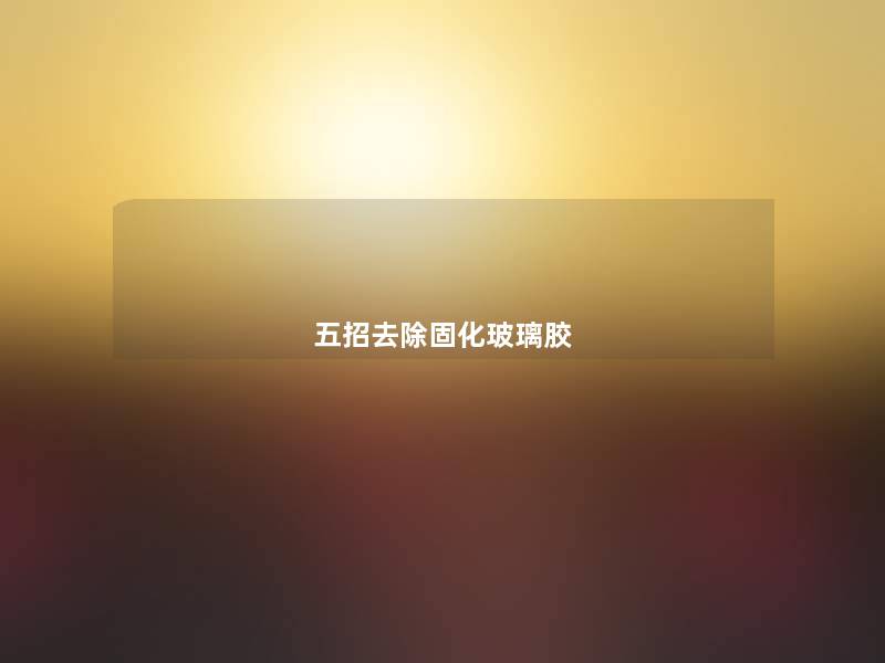 五招去除固化玻璃胶 五招去除固化玻璃胶