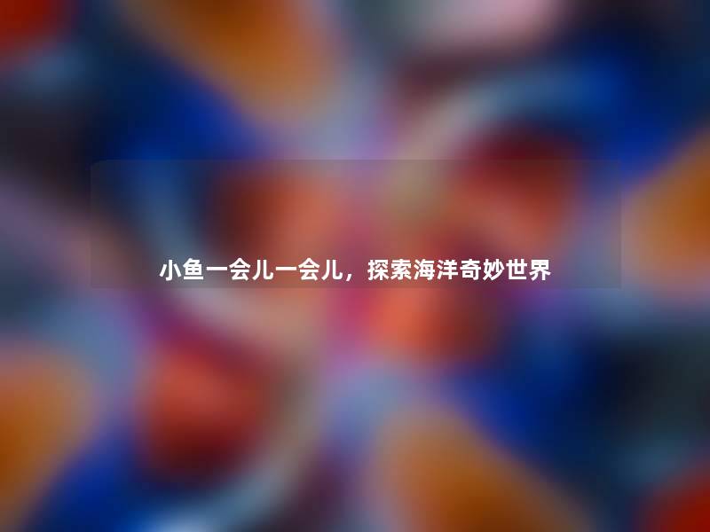 小鱼一会儿一会儿，探索海洋奇妙世界