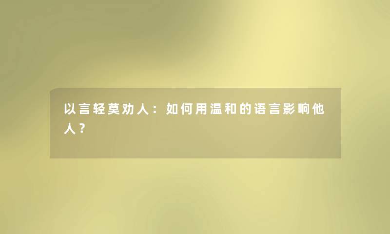 以言轻莫劝人:如何用温和的语言影响他人? 以言轻莫劝人:如何用温和的语言影响他人?