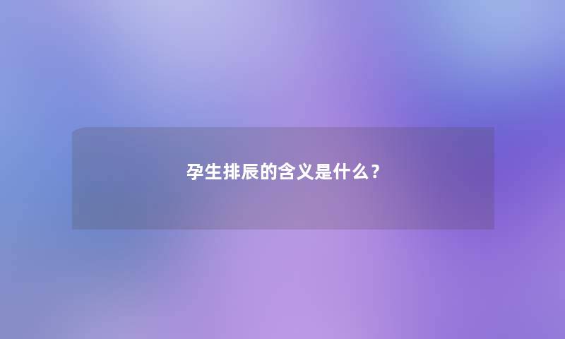 孕生排辰的含义是什么? 孕生排辰的含义是什么?
