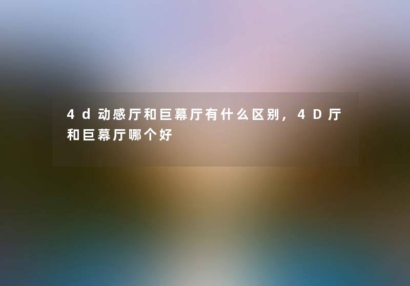 4d动感厅和巨幕厅有什么区别,4D厅和巨幕厅哪个好 4d动感厅和巨幕厅有什么区别,4D厅和巨幕厅哪个好