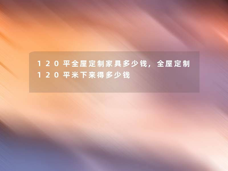 120平全屋定制家具多少钱,全屋定制120平米下来得多少钱 120平全屋定制家具多少钱,全屋定制120平米下来得多少钱