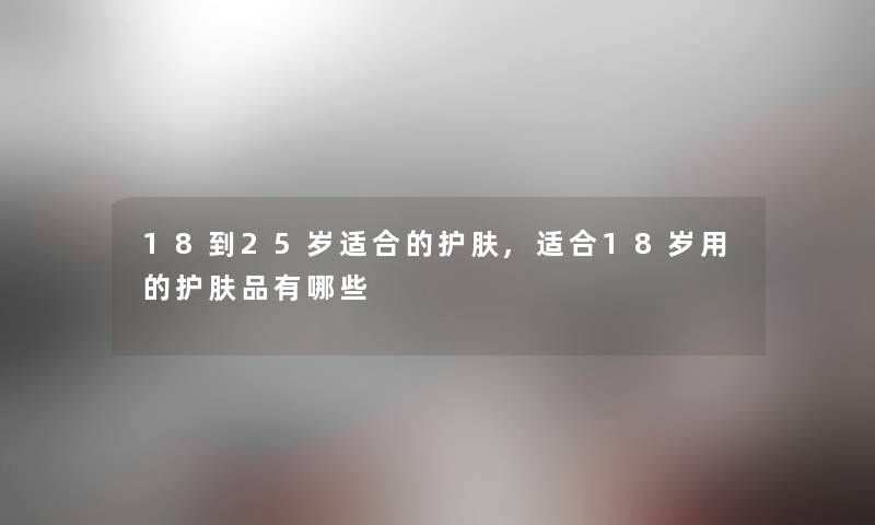 18到25岁适合的护肤,适合18岁用的护肤品有哪些 18到25岁适合的护肤,适合18岁用的护肤品有哪些