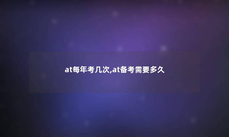 at每年考几次,at备考需要多久 at每年考几次,at备考需要多久