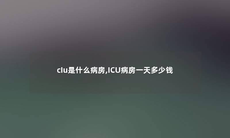 cIu是什么病房,ICU病房一天多少钱