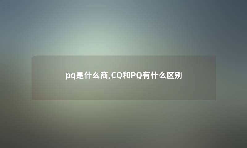 pq是什么商,CQ和PQ有什么区别 pq是什么商,CQ和PQ有什么区别