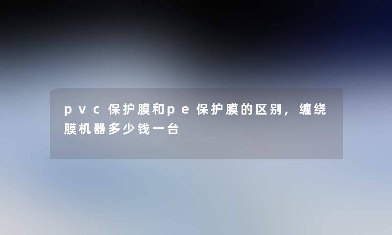 pvc保护膜和pe保护膜的区别,缠绕膜机器多少钱一台 pvc保护膜和pe保护膜的区别,缠绕膜机器多少钱一台