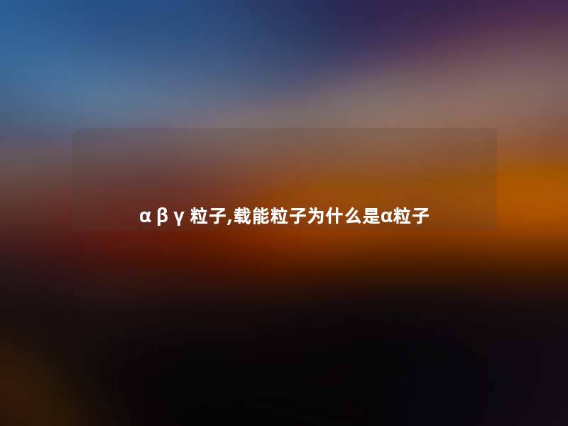 α β γ 粒子,载能粒子为什么是α粒子 α β γ 粒子,载能粒子为什么是α粒子