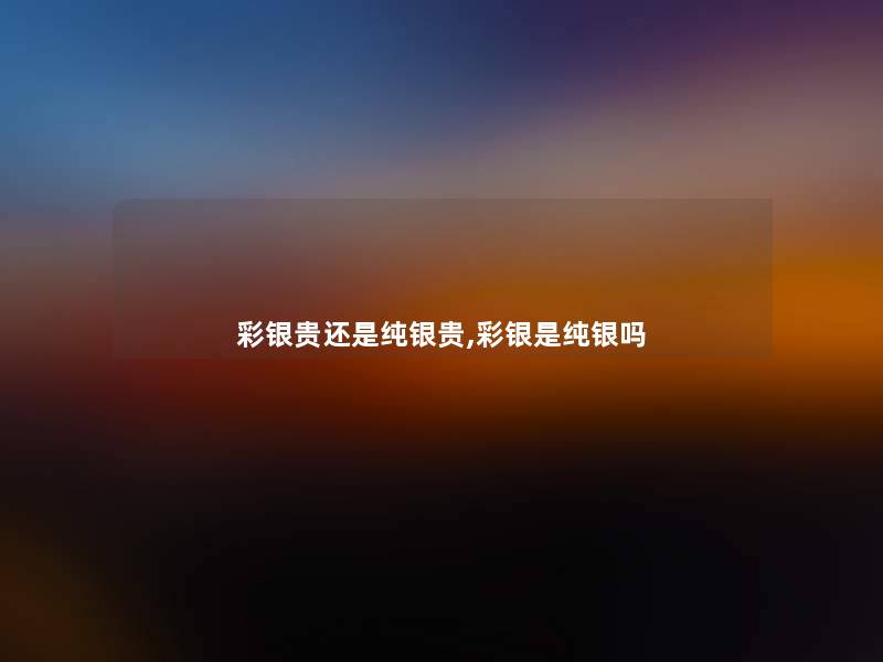 彩银贵还是纯银贵,彩银是纯银吗 彩银贵还是纯银贵,彩银是纯银吗