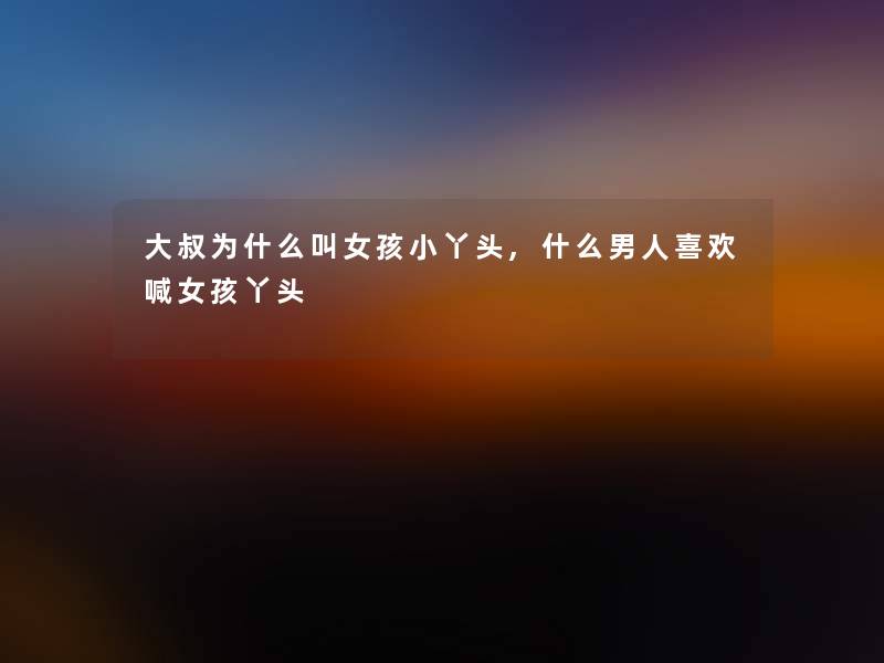 大叔为什么叫女孩小丫头,什么男人喜欢喊女孩丫头 大叔为什么叫女孩小丫头,什么男人喜欢喊女孩丫头
