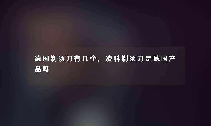 德国剃须刀有几个,凌科剃须刀是德国吗 德国剃须刀有几个,凌科剃须刀是德国吗