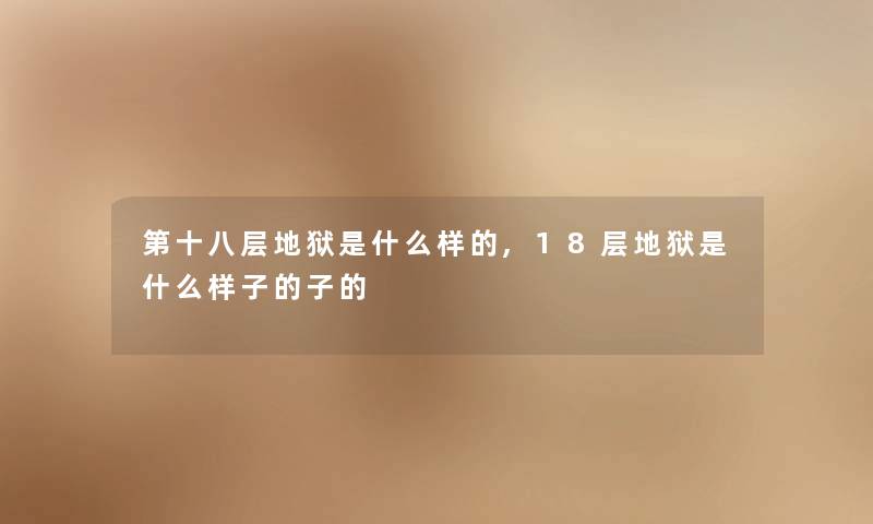 第十八层地狱是什么样的,18层地狱是什么样子的子的 第十八层地狱是什么样的,18层地狱是什么样子的子的