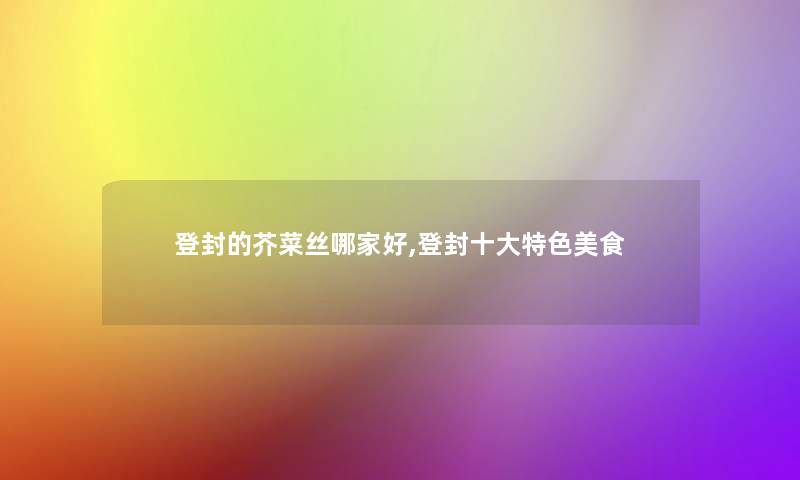 登封的芥菜丝哪家好,登封一些特色美食 登封的芥菜丝哪家好,登封一些特色美食