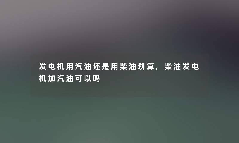 发电机用汽油还是用柴油划算,柴油发电机加汽油可以吗 发电机用汽油还是用柴油划算,柴油发电机加汽油可以吗