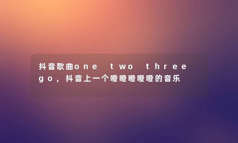 抖音歌曲one two three go,抖音上一个噔噔噔噔噔的音乐 抖音歌曲one two three go,抖音上一个噔噔噔噔噔的音乐