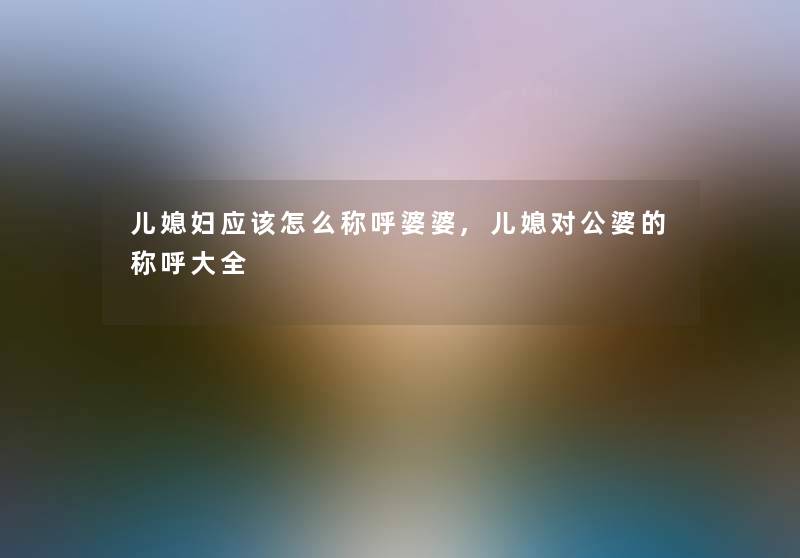 儿媳妇应该怎么称呼婆婆,儿媳对公婆的称呼大全 儿媳妇应该怎么称呼婆婆,儿媳对公婆的称呼大全