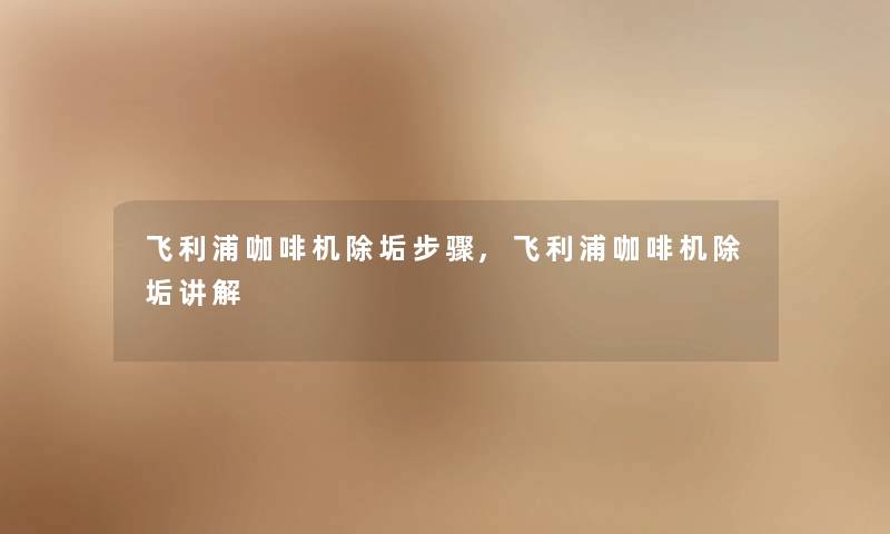 飞利浦咖啡机除垢步骤,飞利浦咖啡机除垢讲解