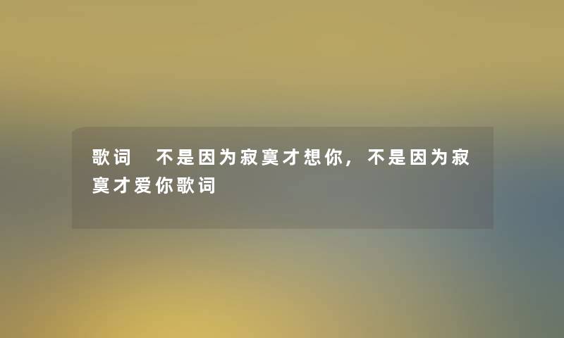 歌词 不是因为寂寞才想你,不是因为寂寞才爱你歌词 歌词 不是因为寂寞才想你,不是因为寂寞才爱你歌词