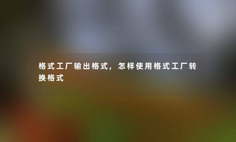 格式工厂输出格式,怎样使用格式工厂转换格式 格式工厂输出格式,怎样使用格式工厂转换格式
