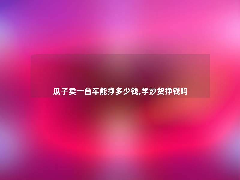 瓜子卖一台车能挣多少钱,学炒货挣钱吗