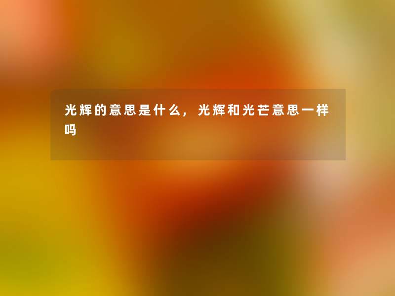 光辉的意思是什么,光辉和光芒意思一样吗 光辉的意思是什么,光辉和光芒意思一样吗