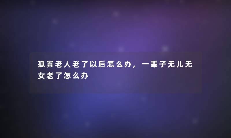 孤寡老人老了以后怎么办,一辈子无儿无女老了怎么办 孤寡老人老了以后怎么办,一辈子无儿无女老了怎么办