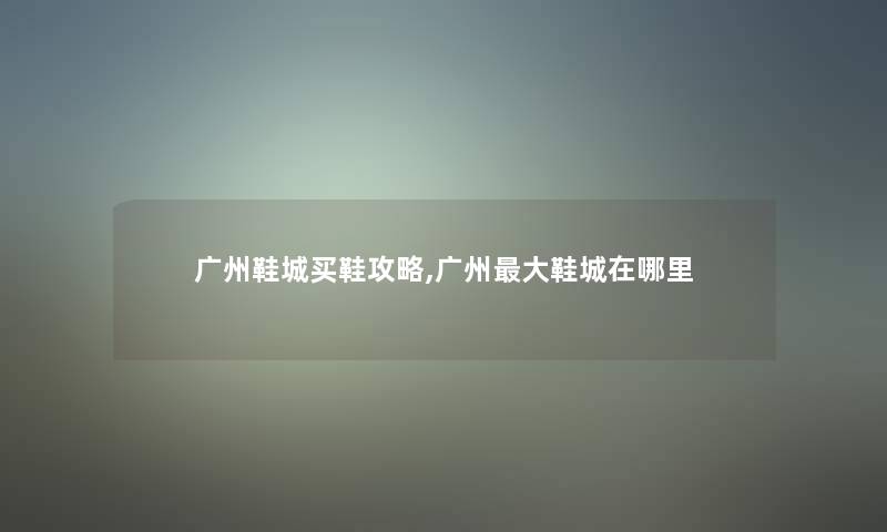 广州鞋城买鞋攻略,广州大鞋城在哪里 广州鞋城买鞋攻略,广州大鞋城在哪里
