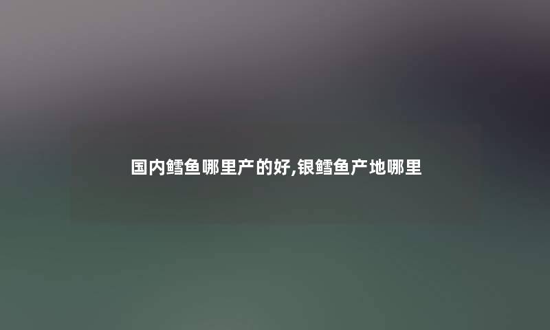 国内鳕鱼哪里产的好,银鳕鱼产地哪里 国内鳕鱼哪里产的好,银鳕鱼产地哪里