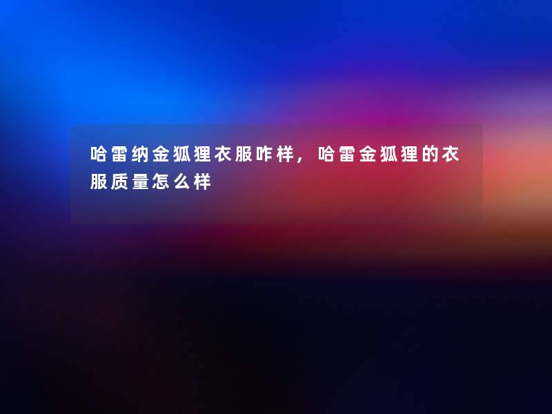 哈雷纳金狐狸衣服咋样,哈雷金狐狸的衣服质量怎么样 哈雷纳金狐狸衣服咋样,哈雷金狐狸的衣服质量怎么样