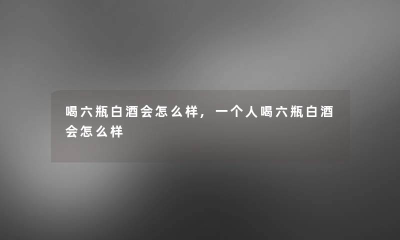 喝六瓶白酒会怎么样,一个人喝六瓶白酒会怎么样