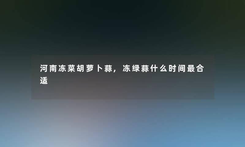 河南冻菜胡萝卜蒜,冻绿蒜什么时间合适 河南冻菜胡萝卜蒜,冻绿蒜什么时间合适