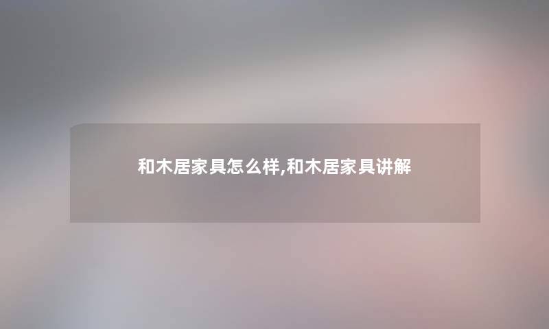 和木居家具怎么样,和木居家具讲解 和木居家具怎么样,和木居家具讲解