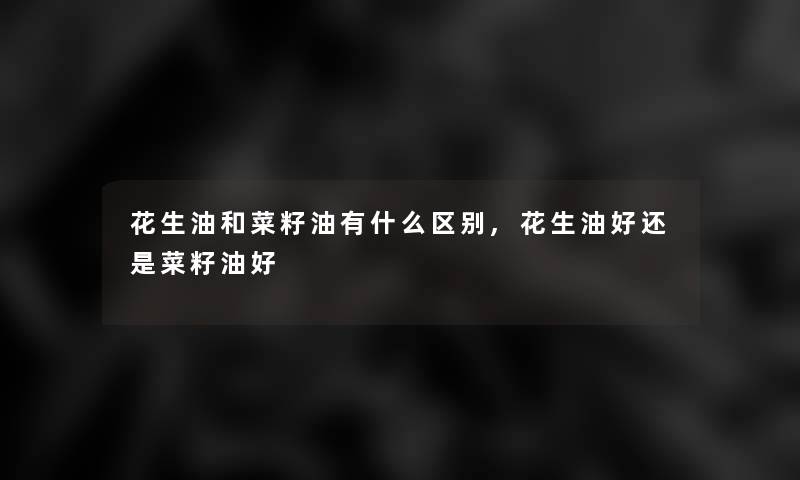 花生油和菜籽油有什么区别,花生油好还是菜籽油好