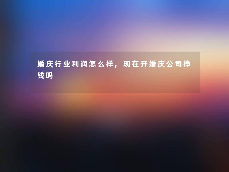 婚庆行业利润怎么样,开婚庆公司挣钱吗 婚庆行业利润怎么样,开婚庆公司挣钱吗